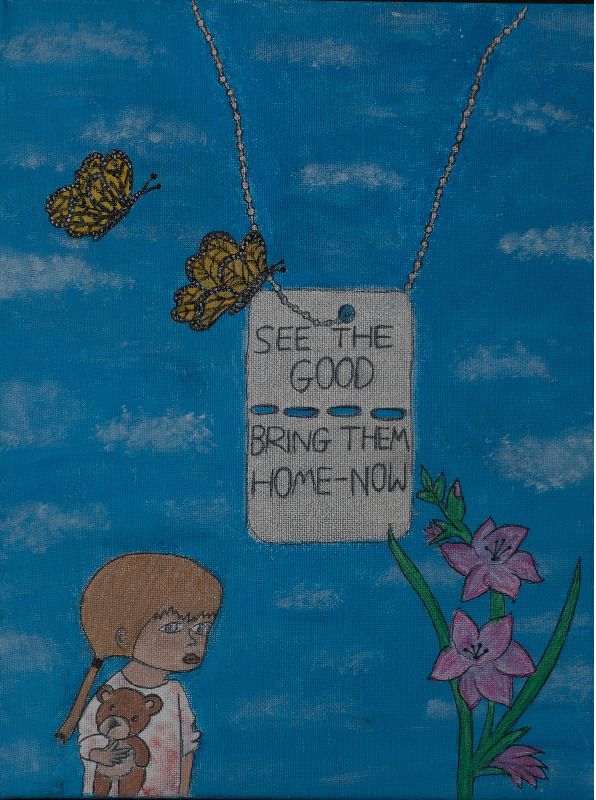In the background, in gouache, a deep blue sky. At the bottom left, a girl with gathered brown hair and bangs, only her upper body is visible. She’s wearing a pink shirt and is holding a teddy bear. Her eyes are large and sad. To the right, a bush with three pinkish-violet flowers. In the center of the painting, a military disc hangs from a chain, with the words SEE THE GOOD written at the top and BRING THEM HOME NOW at the bottom, and two butterflies hovering above. This painting was selected as the painting featured on the exhibition invitation.